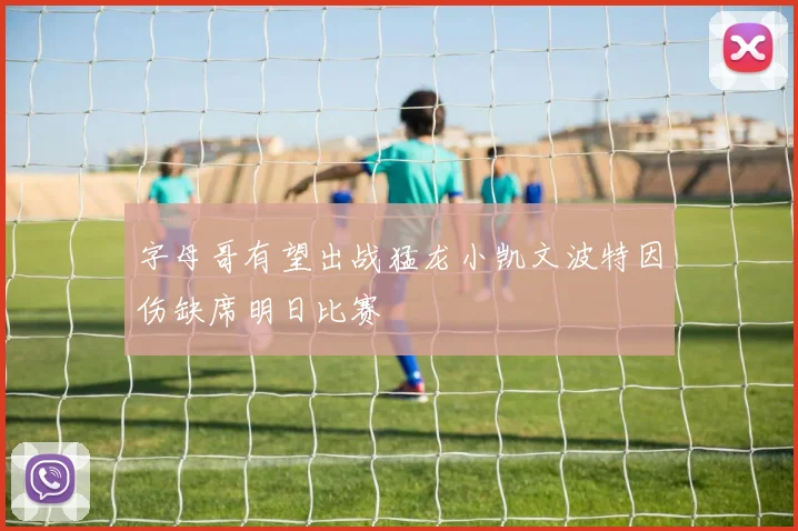 字母哥有望出战猛龙小凯文波特因伤缺席明日比赛
