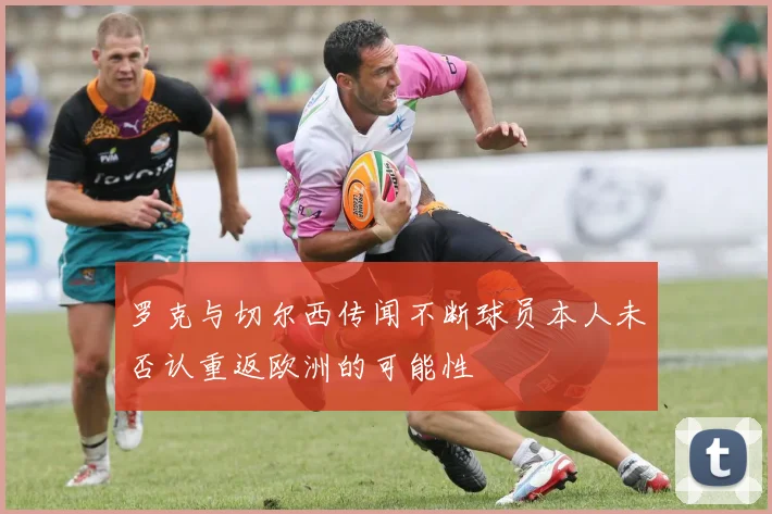 罗克与切尔西传闻不断球员本人未否认重返欧洲的可能性