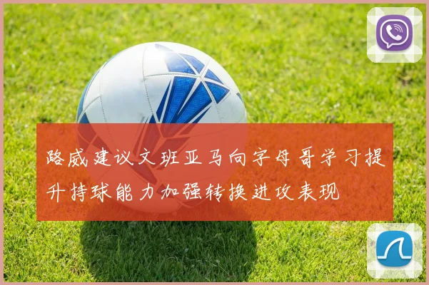 路威建议文班亚马向字母哥学习提升持球能力加强转换进攻表现