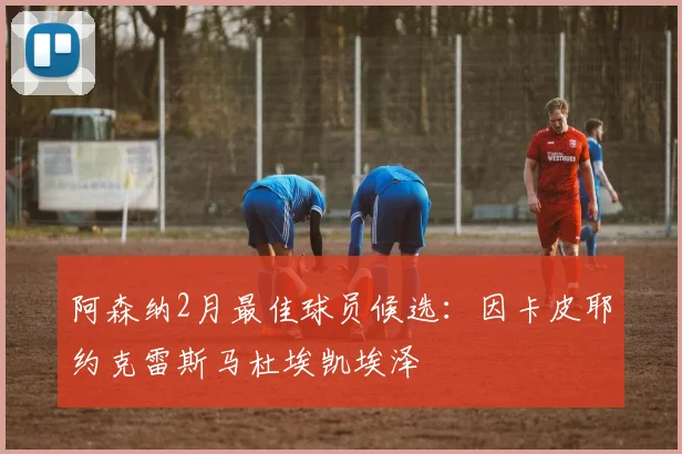 阿森纳2月最佳球员候选：因卡皮耶约克雷斯马杜埃凯埃泽