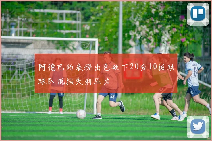 阿德巴约表现出色砍下20分10板助球队抵挡失利压力