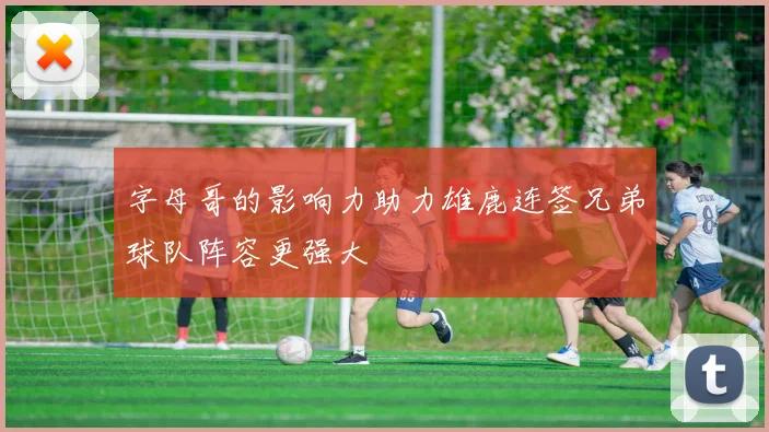 字母哥的影响力助力雄鹿连签兄弟球队阵容更强大