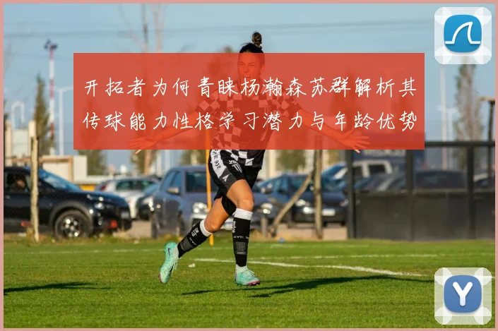 开拓者为何青睐杨瀚森苏群解析其传球能力性格学习潜力与年龄优势