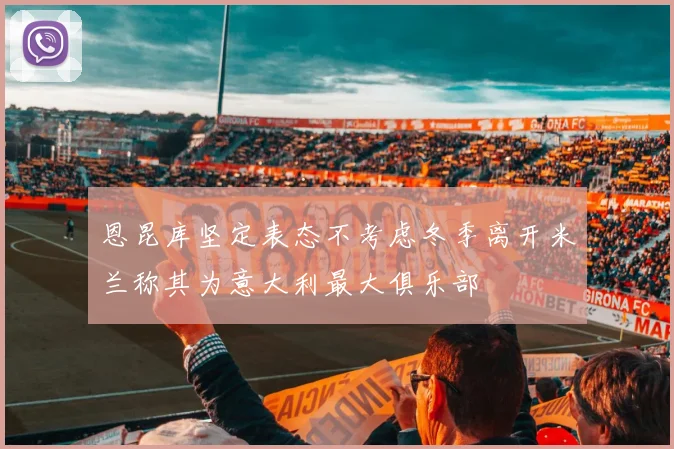 恩昆库坚定表态不考虑冬季离开米兰称其为意大利最大俱乐部