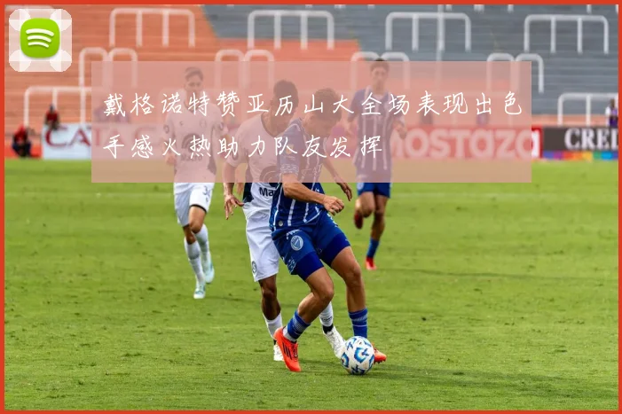 戴格诺特赞亚历山大全场表现出色手感火热助力队友发挥