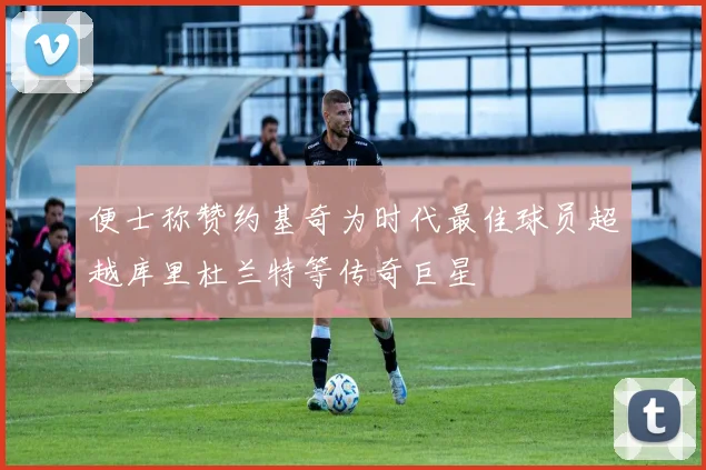 便士称赞约基奇为时代最佳球员超越库里杜兰特等传奇巨星