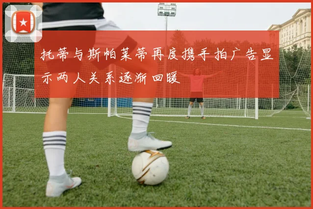 托蒂与斯帕莱蒂再度携手拍广告显示两人关系逐渐回暖