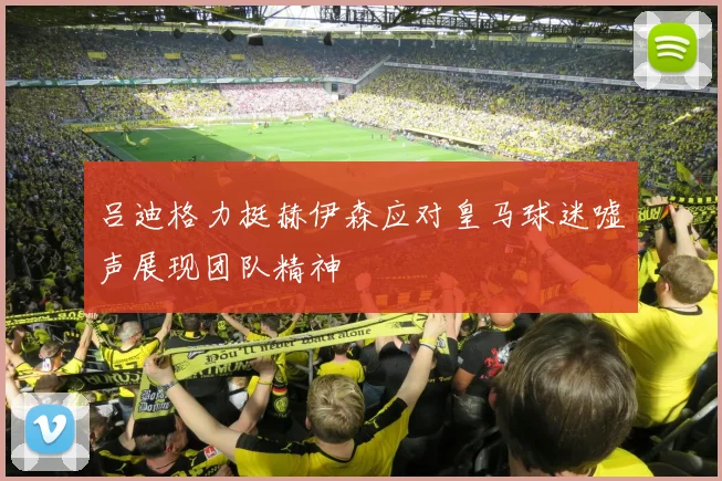 吕迪格力挺赫伊森应对皇马球迷嘘声展现团队精神