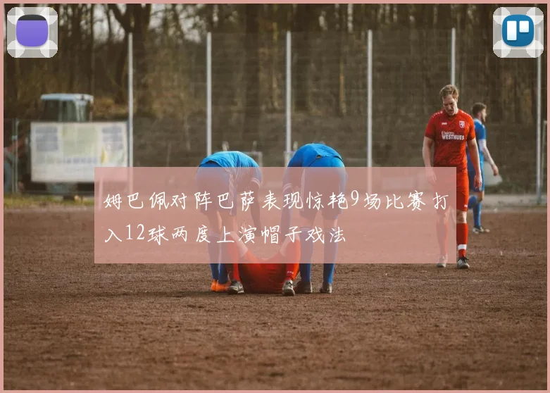姆巴佩对阵巴萨表现惊艳9场比赛打入12球两度上演帽子戏法