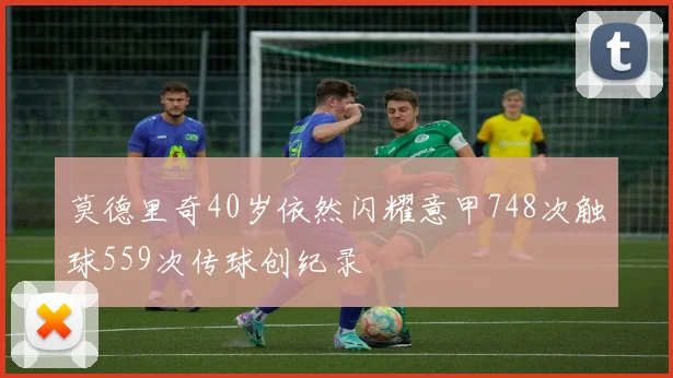 莫德里奇40岁依然闪耀意甲748次触球559次传球创纪录