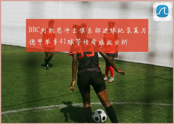 BBC列凯恩冲击俱乐部进球纪录莱万德甲单季41球等传奇成就分析