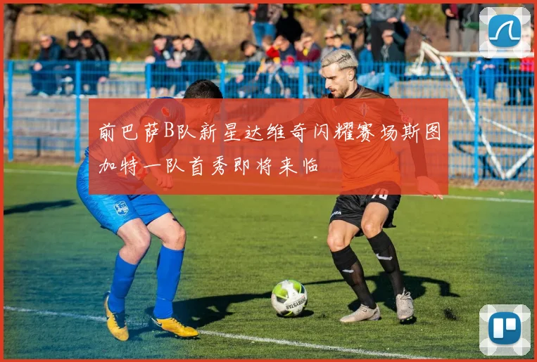 前巴萨B队新星达维奇闪耀赛场斯图加特一队首秀即将来临
