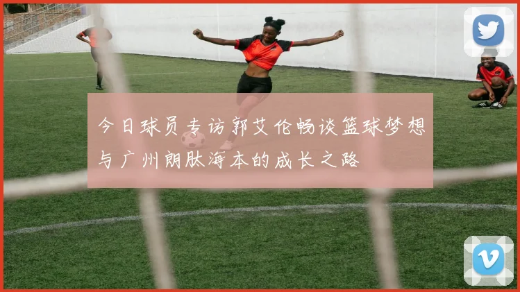 今日球员专访郭艾伦畅谈篮球梦想与广州朗肽海本的成长之路