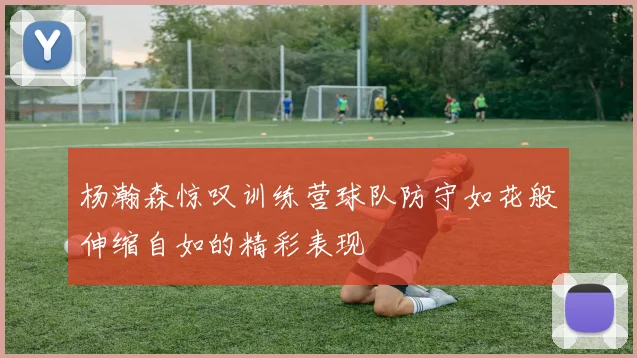 杨瀚森惊叹训练营球队防守如花般伸缩自如的精彩表现