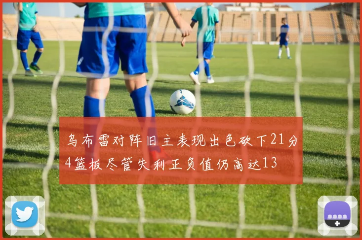 乌布雷对阵旧主表现出色砍下21分4篮板尽管失利正负值仍高达13