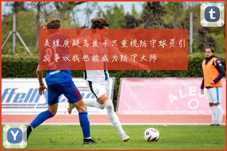 美媒质疑乌度卡只重视防守球员引发争议我也能成为防守大师