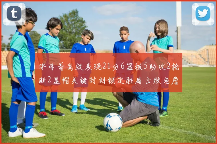 字母哥高效表现21分6篮板5助攻2抢断2盖帽关键时刻锁定胜局击败老詹