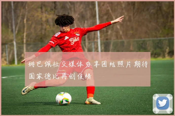 姆巴佩社交媒体分享团结照片期待国家德比再创佳绩