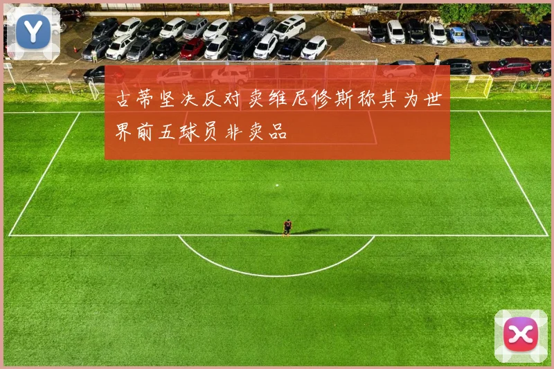 古蒂坚决反对卖维尼修斯称其为世界前五球员非卖品