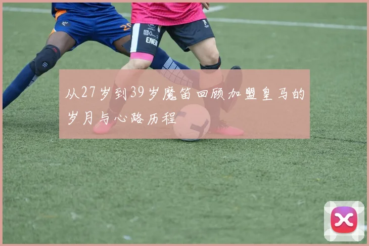 从27岁到39岁魔笛回顾加盟皇马的岁月与心路历程