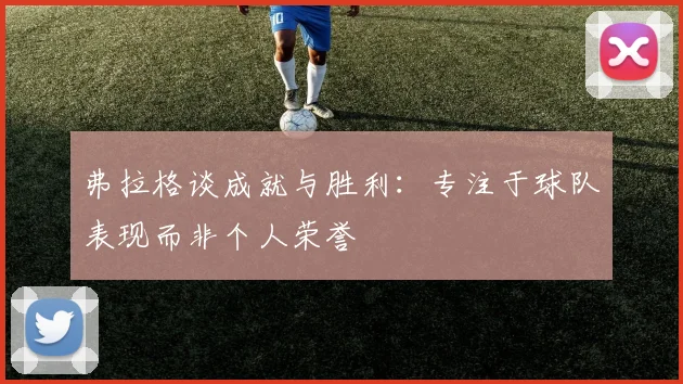 弗拉格谈成就与胜利：专注于球队表现而非个人荣誉