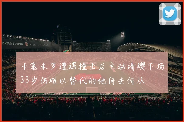 卡塞米罗遭遇撞击后主动请缨下场33岁仍难以替代的他何去何从