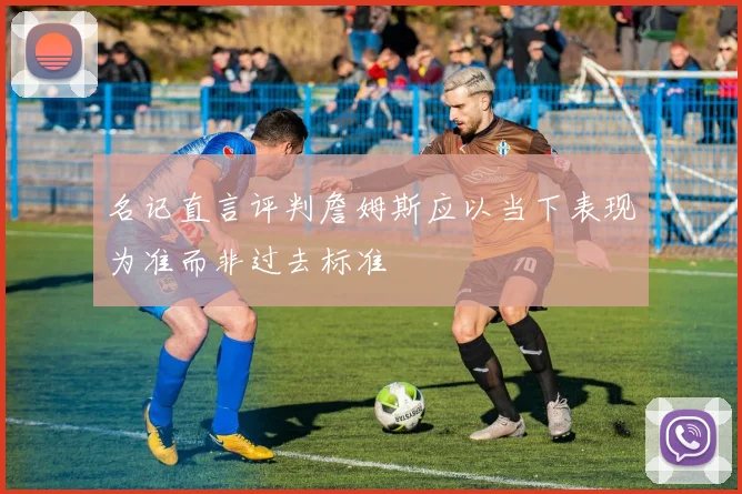 名记直言评判詹姆斯应以当下表现为准而非过去标准